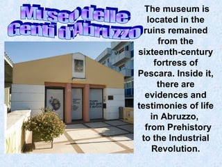 The museum is
located in the
ruins remained
from the
sixteenth-century
fortress of
Pescara. Inside it,
there are
evidences and
testimonies of life
in Abruzzo,
from Prehistory
to the Industrial
Revolution.

 