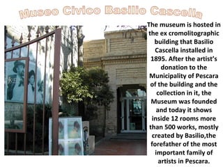 The museum is hosted in
the ex cromolitographic
building that Basilio
Cascella installed in
1895. After the artist’s
donation to the
Municipality of Pescara
of the building and the
collection in it, the
Museum was founded
and today it shows
inside 12 rooms more
than 500 works, mostly
created by Basilio,the
forefather of the most
important family of
artists in Pescara.

 