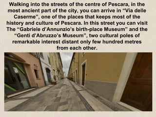 Walking into the streets of the centre of Pescara, in the
most ancient part of the city, you can arrive in “Via delle
Caserme”, one of the places that keeps most of the
history and culture of Pescara. In this street you can visit
The “Gabriele d’Annunzio’s birth-place Museum” and the
“Genti d’Abruzzo’s Museum”, two cultural poles of
remarkable interest distant only few hundred metres
from each other.

 