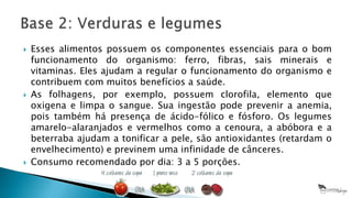  Esses alimentos possuem os componentes essenciais para o bom
funcionamento do organismo: ferro, fibras, sais minerais e
vitaminas. Eles ajudam a regular o funcionamento do organismo e
contribuem com muitos benefícios a saúde.
 As folhagens, por exemplo, possuem clorofila, elemento que
oxigena e limpa o sangue. Sua ingestão pode prevenir a anemia,
pois também há presença de ácido-fólico e fósforo. Os legumes
amarelo-alaranjados e vermelhos como a cenoura, a abóbora e a
beterraba ajudam a tonificar a pele, são antioxidantes (retardam o
envelhecimento) e previnem uma infinidade de cânceres.
 Consumo recomendado por dia: 3 a 5 porções.
 