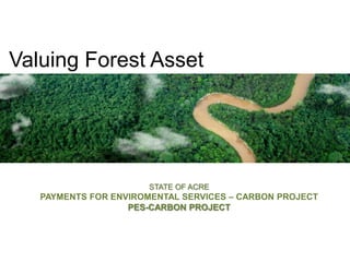 Valuing Forest Asset STATE OF ACRE PAYMENTS FOR ENVIROMENTAL SERVICES – CARBON PROJECT PES-CARBON PROJECT 