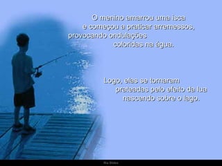 O menino amarrou uma isca
    e começou a praticar arremessos,
provocando ondulações
            coloridas na água.



          Logo, elas se tornaram
             prateadas pelo efeito da lua
               nascendo sobre o lago.




          Ria Slides
 
