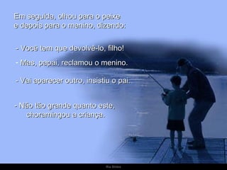 Em seguida, olhou para o peixe
e depois para o menino, dizendo:


- Você tem que devolvê-lo, filho!
- Mas, papai, reclamou o menino.

- Vai aparecer outro, insistiu o pai.


- Não tão grande quanto este,
   choramingou a criança.




                             Ria Slides
 
