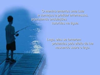 O menino amarrou uma isca e começou a praticar arremessos, provocando ondulações  coloridas na água. Logo, elas se tornaram  prateadas pelo efeito da lua nascendo sobre o lago. 