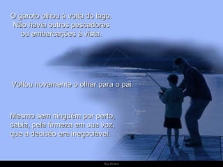 O garoto olhou à volta do lago.  Não havia outros pescadores  ou embarcações à vista.  Voltou novamente o olhar para o pai.  Mesmo sem ninguém por perto, sabia, pela firmeza em sua voz,  que a decisão era inegociável.  