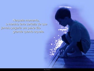 Naquele momento,  o menino teve certeza de que jamais pegaria um peixe tão  grande quanto aquele. 