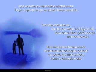 Isso aconteceu há trinta e quatro anos.  Hoje, o garoto é um arquiteto bem-sucedido. O chalé continua lá,  na ilha em meio ao lago, e ele  leva seus filhos para pescar  no mesmo cais. Sua intuição estava correta. Nunca mais conseguiu pescar  um peixe tão maravilhoso  como o daquela noite. 