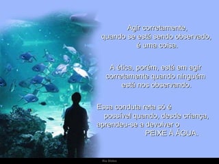 Agir corretamente, quando se está sendo observado,  é uma coisa. A ética, porém, está em agir  corretamente quando ninguém  está nos observando. Essa conduta reta só é  possível quando, desde criança,  aprendeu-se a devolver o  PEIXE À ÁGUA. 