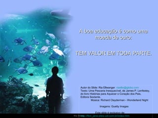 A boa educação é como uma moeda de ouro: TEM VALOR EM TODA PARTE. Autor do Slide: Ria Ellwanger  [email_address]   Texto: Uma Pescaria Inesquecível, de James P. Lenfestey, do livro Histórias para Aquecer o Coração dos Pais,  Editora Sextante.  Música: Richard Clayderman - Wonderland Night  Imagens: Guetty Images  Este slide é exclusivo de:  http://flori_jane.sites.uol.com.br/index.htm   