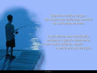 Quando o caniço vergou,  ele soube que havia algo enorme  do outro lado da linha. O pai olhava com admiração,  enquanto o garoto habilmente,  e com muito cuidado, erguia  o peixe exausto da água. 