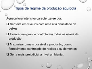 Tipos de regime da produção aquícola
Aquacultura intensiva caracteriza-se por:
 Ser feita em viveiros com uma alta densidade de
peixes
 Exercer um grande controlo em todos os níveis de
produção
 Maximizar o mais possível a produção, com o
fornecimento controlado de rações e suplementos
 Ser a mais prejudicial a nível ambiental.
 