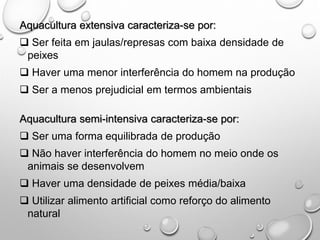 Aquacultura extensiva caracteriza-se por:
 Ser feita em jaulas/represas com baixa densidade de
peixes
 Haver uma menor interferência do homem na produção
 Ser a menos prejudicial em termos ambientais
Aquacultura semi-intensiva caracteriza-se por:
 Ser uma forma equilibrada de produção
 Não haver interferência do homem no meio onde os
animais se desenvolvem
 Haver uma densidade de peixes média/baixa
 Utilizar alimento artificial como reforço do alimento
natural
 