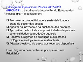 O Programa Operacional Pescas 2007-2013
(PROMAR)… é co-financiado pelo Fundo Europeu das
Pescas (FEP) e consiste em:
 Promover a competitividade e sustentabilidade a
prazo do sector das pescas
 Apostar na inovação e na qualidade dos produtos
 Aproveitar melhor todas as possibilidades da pesca e
potencialidades da produção aquícola
 Recorrer a regimes de produção e exploração
biológica e ecologicamente sustentáveis
 Adaptar o esforço de pesca aos recursos disponíveis.
Este Programa desenvolve-se por quatro Eixos
Prioritários:
 