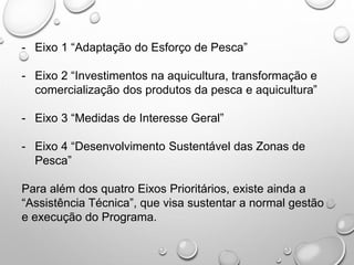 - Eixo 1 “Adaptação do Esforço de Pesca”
- Eixo 2 “Investimentos na aquicultura, transformação e
comercialização dos produtos da pesca e aquicultura”
- Eixo 3 “Medidas de Interesse Geral”
- Eixo 4 “Desenvolvimento Sustentável das Zonas de
Pesca”
Para além dos quatro Eixos Prioritários, existe ainda a
“Assistência Técnica”, que visa sustentar a normal gestão
e execução do Programa.
 