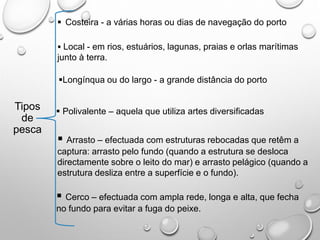 Tipos
de
pesca
 Costeira - a várias horas ou dias de navegação do porto
 Local - em rios, estuários, lagunas, praias e orlas marítimas
junto à terra.
Longínqua ou do largo - a grande distância do porto
 Polivalente – aquela que utiliza artes diversificadas
 Arrasto – efectuada com estruturas rebocadas que retêm a
captura: arrasto pelo fundo (quando a estrutura se desloca
directamente sobre o leito do mar) e arrasto pelágico (quando a
estrutura desliza entre a superfície e o fundo).
 Cerco – efectuada com ampla rede, longa e alta, que fecha
no fundo para evitar a fuga do peixe.
 