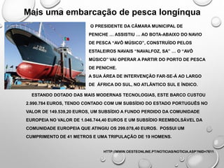 Mais uma embarcação de pesca longínqua
O PRESIDENTE DA CÂMARA MUNICIPAL DE
PENICHE … ASSISTIU … AO BOTA-ABAIXO DO NAVIO
DE PESCA “AVÔ MÚSICO”, CONSTRUÍDO PELOS
ESTALEIROS NAVAIS “NAVALFOZ, SA” … O “AVÔ
MÚSICO” VAI OPERAR A PARTIR DO PORTO DE PESCA
DE PENICHE.
A SUA ÁREA DE INTERVENÇÃO FAR-SE-Á AO LARGO
DE ÁFRICA DO SUL, NO ATLÂNTICO SUL E ÍNDICO.
ESTANDO DOTADO DAS MAIS MODERNAS TECNOLOGIAS, ESTE BARCO CUSTOU
2.990.784 EUROS, TENDO CONTADO COM UM SUBSÍDIO DO ESTADO PORTUGUÊS NO
VALOR DE 149.539,20 EUROS, UM SUBSÍDIO A FUNDO PERDIDO DA COMUNIDADE
EUROPEIA NO VALOR DE 1.046.744,40 EUROS E UM SUBSÍDIO REEMBOLSÁVEL DA
COMUNIDADE EUROPEIA QUE ATINGIU OS 299.078,40 EUROS. POSSUI UM
CUMPRIMENTO DE 41 METROS E UMA TRIPULAÇÃO DE 19 HOMENS.
HTTP://WWW.OESTEONLINE.PT/NOTICIAS/NOTICIA.ASP?NID=7611
 