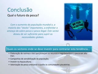 ConclusãoQual o futuro da pesca?Com o aumento da população mundial e, a maioria dos “stocks” importantes, a enfrentar a ameaça da sobre-pesca e pesca ilegal. Este sector deixou de ser suficiente para suprir as necessidades globais.