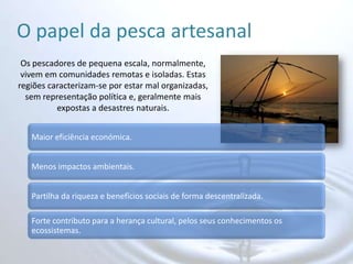 O papel da pesca artesanalOs pescadores de pequena escala, normalmente, vivem em comunidades remotas e isoladas. Estas regiões caracterizam-se por estar mal organizadas, sem representação política e, geralmente mais expostas a desastres naturais.