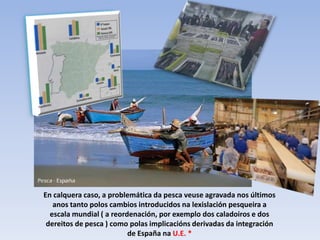 En calquera caso, a problemática da pesca veuse agravada nos últimos
   anos tanto polos cambios introducidos na lexislación pesqueira a
  escala mundial ( a reordenación, por exemplo dos caladoiros e dos
 dereitos de pesca ) como polas implicacións derivadas da integración
                          de España na U.E. *
 