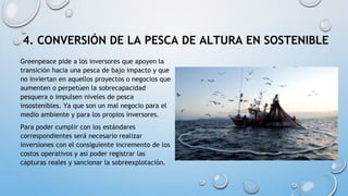 4. CONVERSIÓN DE LA PESCA DE ALTURA EN SOSTENIBLE
Greenpeace pide a los inversores que apoyen la
transición hacia una pesca de bajo impacto y que
no inviertan en aquellos proyectos o negocios que
aumenten o perpetúen la sobrecapacidad
pesquera o impulsen niveles de pesca
insostenibles. Ya que son un mal negocio para el
medio ambiente y para los propios inversores.
Para poder cumplir con los estándares
correspondientes será necesario realizar
inversiones con el consiguiente incremento de los
costos operativos y así poder registrar las
capturas reales y sancionar la sobreexplotación.
 