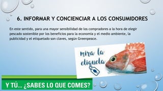 6. INFORMAR Y CONCIENCIAR A LOS CONSUMIDORES
En este sentido, para una mayor sensibilidad de los compradores a la hora de elegir
pescado sostenible por los beneficios para la economía y el medio ambiente, la
publicidad y el etiquetado son claves, según Greenpeace.
 