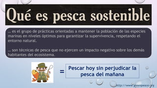 http://www.greenpeace.org
… es el grupo de prácticas orientadas a mantener la población de las especies
marinas en niveles óptimos para garantizar la supervivencia, respetando el
entorno natural.
… son técnicas de pesca que no ejercen un impacto negativo sobre los demás
habitantes del ecosistema.
= Pescar hoy sin perjudicar la
pesca del mañana
 