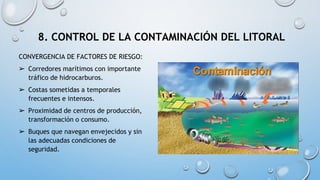 8. CONTROL DE LA CONTAMINACIÓN DEL LITORAL
CONVERGENCIA DE FACTORES DE RIESGO:
➢ Corredores marítimos con importante
tráfico de hidrocarburos.
➢ Costas sometidas a temporales
frecuentes e intensos.
➢ Proximidad de centros de producción,
transformación o consumo.
➢ Buques que navegan envejecidos y sin
las adecuadas condiciones de
seguridad.
 