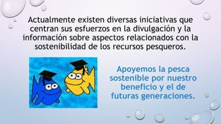 Actualmente existen diversas iniciativas que
centran sus esfuerzos en la divulgación y la
información sobre aspectos relacionados con la
sostenibilidad de los recursos pesqueros.
Apoyemos la pesca
sostenible por nuestro
beneficio y el de
futuras generaciones.
 