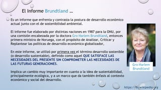 Gro Harlem
Brundtland
El Informe Brundtland …
Es un informe que enfrenta y contrasta la postura de desarrollo económico
actual junto con el de sostenibilidad ambiental.
El informe fue elaborado por distintas naciones en 1987 para la ONU, por
una comisión encabezada por la doctora Gro Harlem Brundtland, entonces
primera ministra de Noruega, con el propósito de Analizar, Criticar y
Replantear las políticas de desarrollo económico globalizador,
En este informe, se utilizó por primera vez el término desarrollo sostenible
(o desarrollo sustentable), definido como aquel QUE SATISFACE LAS
NECESIDADES DEL PRESENTE SIN COMPROMETER LAS NECESIDADES DE
LAS FUTURAS GENERACIONES.
Implica un cambio muy importante en cuanto a la idea de sustentabilidad,
principalmente ecológica, y a un marco que da también énfasis al contexto
económico y social del desarrollo.
https://es.wikipedia.org
 