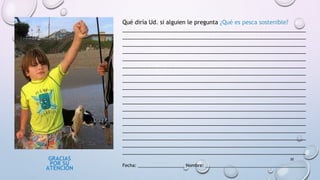 GRACIAS
POR SU
ATENCIÓN
30
Qué diría Ud. si alguien le pregunta ¿Qué es pesca sostenible?
__________________________________________________________
__________________________________________________________
__________________________________________________________
__________________________________________________________
__________________________________________________________
__________________________________________________________
__________________________________________________________
__________________________________________________________
__________________________________________________________
__________________________________________________________
__________________________________________________________
__________________________________________________________
__________________________________________________________
__________________________________________________________
__________________________________________________________
__________________________________________________________
__________________________________________________________
__________________________________________________________
Fecha: ___________________ Nombre: _________________________________________
 