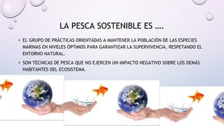 LA PESCA SOSTENIBLE ES ….
• EL GRUPO DE PRÁCTICAS ORIENTADAS A MANTENER LA POBLACIÓN DE LAS ESPECIES
MARINAS EN NIVELES ÓPTIMOS PARA GARANTIZAR LA SUPERVIVENCIA, RESPETANDO EL
ENTORNO NATURAL.
• SON TÉCNICAS DE PESCA QUE NO EJERCEN UN IMPACTO NEGATIVO SOBRE LOS DEMÁS
HABITANTES DEL ECOSISTEMA.
 
