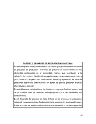 101
BLOQUE V. PROYECTO DE PRODUCCIÓN INDUSTRIAL
En este bloque se incorporan los temas del diseño y la gestión para el desarrollo
de proyectos de producción industrial. Se pretende el reconocimiento de los
elementos contextuales de la comunidad, mismos que contribuyen a la
definición del proyecto. Se identifican oportunidades para mejorar un proceso o
producto técnico respecto a su funcionalidad, estética y ergonomía. Se parte de
problemas débilmente estructurados en donde es posible proponer diversas
alternativas de solución.
En este bloque se trabaja el tema del diseño con mayor profundidad y como una
de las primeras fases del desarrollo de los proyectos con la idea de conocer sus
características.
En el desarrollo del proyecto se hace énfasis en los procesos de producción
industrial, cuya característica fundamental es la organización técnica del trabajo.
Estas acciones se pueden realizar de manera secuencial o paralela según las
 