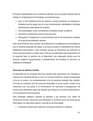 159
Entre las características de los problemas técnicos que se pueden plantear para el
trabajo en el laboratorio de Tecnología, encontramos que:
 Son un reto intelectual para los alumnos, porque presentan un obstáculo o
limitación que les exige recurrir a sus conocimientos, habilidades y actitudes
para proponer alternativas de solución.
 Son alcanzables, en las condiciones y contextos donde se definen.
 Permiten la intervención activa de los alumnos.
 Recuperan la experiencia y conocimientos acerca de situaciones similares
de quienes las pretenden resolver.
Una recomendación para abordar los problemas en la asignatura de tecnología es
que el docente proponga dos fases: la primera consiste en plantearlos de manera
débilmente estructurada o poco definida, porque se desconoce de antemano la
forma de solucionarlos y pueden tener más de una alternativa para resolverlos. En
la segunda fase, la elección de la alternativa más adecuada implica que los
alumnos analicen requerimientos y características del contexto en términos de
viabilidad y factibilidad.
Discusión de dilemas morales
El desarrollo de los procesos técnicos siempre está relacionado con intereses y
valores de la sociedad donde se crea. En muchas ocasiones, puede corresponder
a los de un grupo y no necesariamente a los de sectores sociales más amplios.
Por esto es necesario que los alumnos desarrollen el juicio moral a través de la
interacción con sus pares y la confrontación de opiniones y perspectivas, de
manera que reflexionen sobre las razones que influyen en la toma de decisiones y
en la evaluación de los proyectos.
Esta estrategia didáctica consiste en plantear a los alumnos, por medio de
narraciones breves, situaciones que presenten un conflicto moral, de modo que es
difícil elegir una alternativa óptima. Para ello es recomendable:
 Presentar el dilema por medio de una lectura individual o colectiva.
 