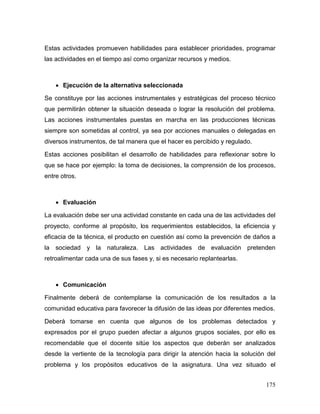 175
Estas actividades promueven habilidades para establecer prioridades, programar
las actividades en el tiempo así como organizar recursos y medios.
 Ejecución de la alternativa seleccionada
Se constituye por las acciones instrumentales y estratégicas del proceso técnico
que permitirán obtener la situación deseada o lograr la resolución del problema.
Las acciones instrumentales puestas en marcha en las producciones técnicas
siempre son sometidas al control, ya sea por acciones manuales o delegadas en
diversos instrumentos, de tal manera que el hacer es percibido y regulado.
Estas acciones posibilitan el desarrollo de habilidades para reflexionar sobre lo
que se hace por ejemplo: la toma de decisiones, la comprensión de los procesos,
entre otros.
 Evaluación
La evaluación debe ser una actividad constante en cada una de las actividades del
proyecto, conforme al propósito, los requerimientos establecidos, la eficiencia y
eficacia de la técnica, el producto en cuestión así como la prevención de daños a
la sociedad y la naturaleza. Las actividades de evaluación pretenden
retroalimentar cada una de sus fases y, si es necesario replantearlas.
 Comunicación
Finalmente deberá de contemplarse la comunicación de los resultados a la
comunidad educativa para favorecer la difusión de las ideas por diferentes medios.
Deberá tomarse en cuenta que algunos de los problemas detectados y
expresados por el grupo pueden afectar a algunos grupos sociales, por ello es
recomendable que el docente sitúe los aspectos que deberán ser analizados
desde la vertiente de la tecnología para dirigir la atención hacia la solución del
problema y los propósitos educativos de la asignatura. Una vez situado el
 