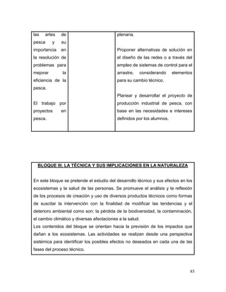85 
las artes de pesca y su importancia en la resolución de problemas para mejorar la eficiencia de la pesca. 
El trabajo por proyectos en pesca. 
plenaria. 
Proponer alternativas de solución en el diseño de las redes o a través del empleo de sistemas de control para el arrastre, considerando elementos para su cambio técnico. 
Planear y desarrollar el proyecto de producción industrial de pesca, con base en las necesidades e intereses definidos por los alumnos. 
BLOQUE III. LA TÉCNICA Y SUS IMPLICACIONES EN LA NATURALEZA 
En este bloque se pretende el estudio del desarrollo técnico y sus efectos en los ecosistemas y la salud de las personas. Se promueve el análisis y la reflexión de los procesos de creación y uso de diversos productos técnicos como formas de suscitar la intervención con la finalidad de modificar las tendencias y el deterioro ambiental como son: la pérdida de la biodiversidad, la contaminación, el cambio climático y diversas afectaciones a la salud. 
Los contenidos del bloque se orientan hacia la previsión de los impactos que dañan a los ecosistemas. Las actividades se realizan desde una perspectiva sistémica para identificar los posibles efectos no deseados en cada una de las fases del proceso técnico.  