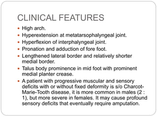 CLINICAL FEATURES
 High arch.
 Hyperextension at metatarsophalyngeal joint.
 Hyperflexion of interphalyngeal joint.
 Pronation and adduction of fore foot.
 Lengthened lateral border and relatively shorter
medial border.
 Talus body prominence in mid foot with prominent
medial planter crease.
 A patient with progressive muscular and sensory
deficits with or without fixed deformity is s/o Charcot-
Marie-Tooth disease, it is more common in males (2 :
1), but more severe in females. It may cause profound
sensory deficits that eventually require amputation.
 