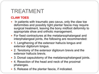 TREATMENT
CLAW TOES
 In patients with traumatic pes cavus, only the claw toe
deformities and possibly tight plantar fascia may require
surgical treatment, leaving the bony midfoot deformity to
appropriate shoe and orthotic management.
 For fixed contractures at the metatarsophalangeal and
interphalangeal joints, the following are recommended:
 1. Lengthening of the extensor hallucis longus and
extensor digitorum longus.
 2. Tenotomy of the extensor digitorum brevis and the
extensor hallucis brevis.
 3. Dorsal capsulotomy of the metatarsophalangeal joints.
 4. Resection of the head and neck of the proximal
phalanges.
 5. Release of the plantar fascia, if indicated.
 