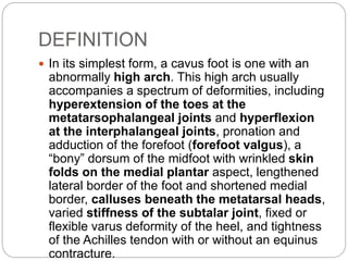 DEFINITION
 In its simplest form, a cavus foot is one with an
abnormally high arch. This high arch usually
accompanies a spectrum of deformities, including
hyperextension of the toes at the
metatarsophalangeal joints and hyperflexion
at the interphalangeal joints, pronation and
adduction of the forefoot (forefoot valgus), a
“bony” dorsum of the midfoot with wrinkled skin
folds on the medial plantar aspect, lengthened
lateral border of the foot and shortened medial
border, calluses beneath the metatarsal heads,
varied stiffness of the subtalar joint, fixed or
flexible varus deformity of the heel, and tightness
of the Achilles tendon with or without an equinus
contracture.
 