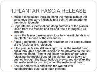 1.PLANTAR FASCIA RELEASE
 Make a longitudinal incision along the medial side of the
calcaneus and carry it distally to a point 4 cm anterior to
the medial tubercle
 Separate the superficial and deep surfaces of the plantar
fascia from the muscle and fat and free it throughout its
breadth.
 Incise the fascia transversely close to where it blends into
the plantar surface of the calcaneus.
 Place a periosteal elevator or retractor on the deep surface
of the fascia as it is released.
 If the plantar fascia still feels tight, incise the medial band
again through a separate incision 2 cm proximal to the first
metatarsal head. Protect the flexor hallucis longus while
releasing the medial band of the plantar fascia down to,
but not through, the flexor hallucis brevis, and dorsiflex the
first metatarsal by pushing up on the metatarsal head.
 Secure hemostasis and close the wound with
nonabsorbable sutures in adult patients.
 