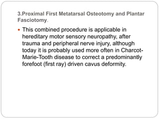 3.Proximal First Metatarsal Osteotomy and Plantar
Fasciotomy.
 This combined procedure is applicable in
hereditary motor sensory neuropathy, after
trauma and peripheral nerve injury, although
today it is probably used more often in Charcot-
Marie-Tooth disease to correct a predominantly
forefoot (first ray) driven cavus deformity.
 