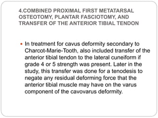 4.COMBINED PROXIMAL FIRST METATARSAL
OSTEOTOMY, PLANTAR FASCIOTOMY, AND
TRANSFER OF THE ANTERIOR TIBIAL TENDON
 In treatment for cavus deformity secondary to
Charcot-Marie-Tooth, also included transfer of the
anterior tibial tendon to the lateral cuneiform if
grade 4 or 5 strength was present. Later in the
study, this transfer was done for a tenodesis to
negate any residual deforming force that the
anterior tibial muscle may have on the varus
component of the cavovarus deformity.
 