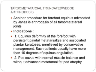 TARSOMETATARSAL TRUNCATEDWEDGE
ARTHRODESIS
 Another procedure for forefoot equinus advocated
by Jahss is arthrodesis of all tarsometatarsal
joints
 Indications :
 1. Equinus deformity of the forefoot with
persistent painful metatarsalgia and associated
plantar keratoses, unrelieved by conservative
management. Such patients usually have more
than 10 degrees of equinus angulation.
 2. Pes cavus with normal muscle balance and
without advanced metatarsal fat pad atrophy
 