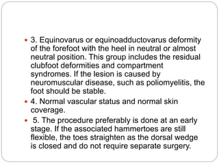  3. Equinovarus or equinoadductovarus deformity
of the forefoot with the heel in neutral or almost
neutral position. This group includes the residual
clubfoot deformities and compartment
syndromes. If the lesion is caused by
neuromuscular disease, such as poliomyelitis, the
foot should be stable.
 4. Normal vascular status and normal skin
coverage.
 5. The procedure preferably is done at an early
stage. If the associated hammertoes are still
flexible, the toes straighten as the dorsal wedge
is closed and do not require separate surgery.
 