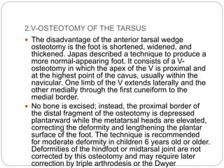 2.V-OSTEOTOMY OF THE TARSUS
 The disadvantage of the anterior tarsal wedge
osteotomy is the foot is shortened, widened, and
thickened. Japas described a technique to produce a
more normal-appearing foot. It consists of a V-
osteotomy in which the apex of the V is proximal and
at the highest point of the cavus, usually within the
navicular. One limb of the V extends laterally and the
other medially through the first cuneiform to the
medial border.
 No bone is excised; instead, the proximal border of
the distal fragment of the osteotomy is depressed
plantarward while the metatarsal heads are elevated,
correcting the deformity and lengthening the plantar
surface of the foot. The technique is recommended
for moderate deformity in children 6 years old or older.
Deformities of the hindfoot or midtarsal joint are not
corrected by this osteotomy and may require later
correction by triple arthrodesis or the Dwyer
 