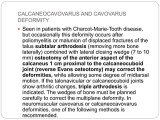 CALCANEOCAVOVARUS AND CAVOVARUS
DEFORMITY
 Seen in patients with Charcot-Marie-Tooth disease,
but occasionally this deformity occurs after
poliomyelitis or malunion of displaced fractures of the
talus subtalar arthrodesis (removing more bone
laterally) combined with lateral closing wedge (7 to 10
mm) osteotomy of the anterior aspect of the
calcaneus 1 cm proximal to the calcaneocuboid
joint (reverse Evans osteotomy) may correct the
deformities, while allowing some degree of midtarsal
motion. If the talonavicular or calcaneocuboid joints
show arthritic changes, triple arthrodesis is
indicated. The wedges of bone must be planned
carefully to correct the multiplane deformity. In
neuromuscular cavovarus or calcaneocavovarus
deformities, one of the following methods is
recommended.
 