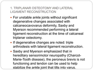 1. TRIPLANAR OSTEOTOMY AND LATERAL
LIGAMENT RECONSTRUCTION
 For unstable ankle joints without significant
degenerative changes associated with
calcaneocavovarus deformity, Saxby and
Myerson recommended performing a lateral
ligament reconstruction at the time of calcaneal
triplanar osteotomy.
 If degenerative changes are noted: triple
arthrodesis with lateral ligament reconstruction.
 Saxby and Myerson emphasized that in
hereditary sensorimotor neuropathy (Charcot-
Marie-Tooth disease), the peroneus brevis is not
functioning and tendon can be used to help
stabilize the ankle joint that tilts into varus.
 