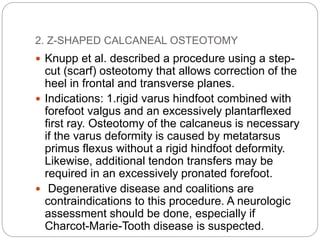 2. Z-SHAPED CALCANEAL OSTEOTOMY
 Knupp et al. described a procedure using a step-
cut (scarf) osteotomy that allows correction of the
heel in frontal and transverse planes.
 Indications: 1.rigid varus hindfoot combined with
forefoot valgus and an excessively plantarflexed
first ray. Osteotomy of the calcaneus is necessary
if the varus deformity is caused by metatarsus
primus flexus without a rigid hindfoot deformity.
Likewise, additional tendon transfers may be
required in an excessively pronated forefoot.
 Degenerative disease and coalitions are
contraindications to this procedure. A neurologic
assessment should be done, especially if
Charcot-Marie-Tooth disease is suspected.
 