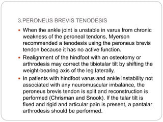 3.PERONEUS BREVIS TENODESIS
 When the ankle joint is unstable in varus from chronic
weakness of the peroneal tendons, Myerson
recommended a tenodesis using the peroneus brevis
tendon because it has no active function.
 Realignment of the hindfoot with an osteotomy or
arthrodesis may correct the tibiotalar tilt by shifting the
weight-bearing axis of the leg laterally.
 In patients with hindfoot varus and ankle instability not
associated with any neuromuscular imbalance, the
peroneus brevis tendon is split and reconstruction is
performed (Chrisman and Snook). If the talar tilt is
fixed and rigid and articular pain is present, a pantalar
arthrodesis should be performed.
 