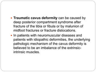  Traumatic cavus deformity can be caused by
deep posterior compartment syndrome after
fracture of the tibia or fibula or by malunion of
midfoot fractures or fracture dislocations.
 In patients with neuromuscular diseases and
patients with idiopathic deformities, the underlying
pathologic mechanism of the cavus deformity is
believed to be an imbalance of the extrinsic-
intrinsic muscles.
 