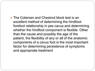  The Coleman and Chestnut block test is an
excellent method of determining the hindfoot-
forefoot relationship in pes cavus and determining
whether the hindfoot component is flexible. Other
than the cause and possibly the age of the
patient, the flexibility of any or all of the anatomic
components of a cavus foot is the most important
factor for determining persistence of symptoms
and appropriate treatment
 